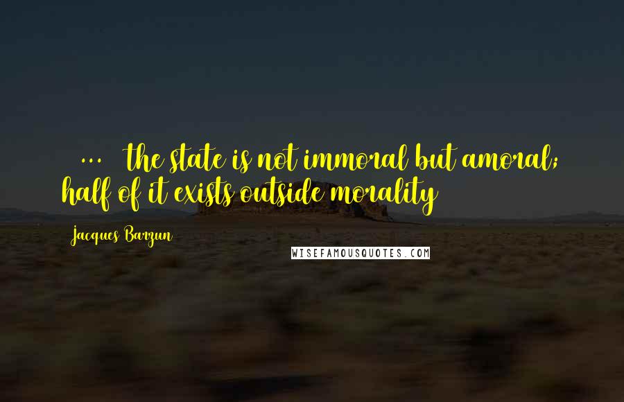 Jacques Barzun Quotes: [ ... ] the state is not immoral but amoral; half of it exists outside morality