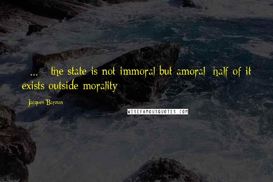 Jacques Barzun Quotes: [ ... ] the state is not immoral but amoral; half of it exists outside morality