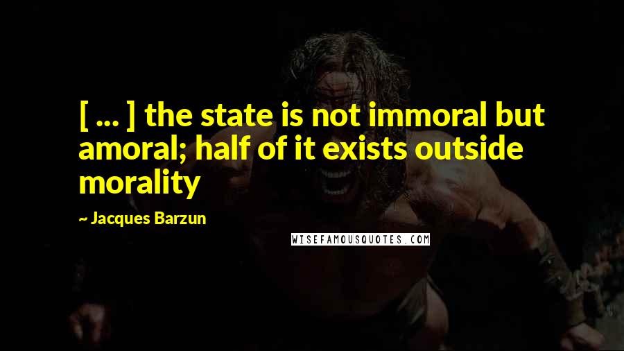 Jacques Barzun Quotes: [ ... ] the state is not immoral but amoral; half of it exists outside morality