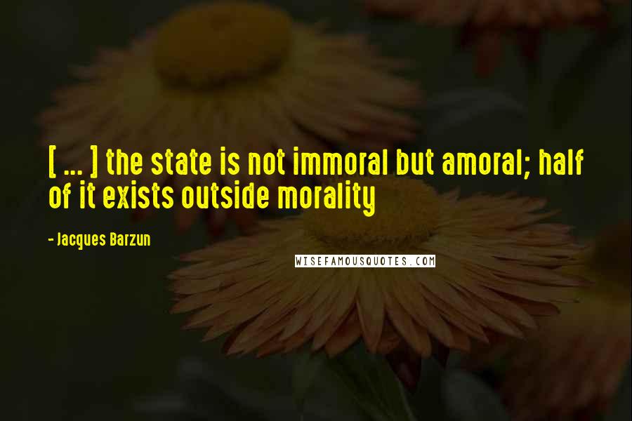Jacques Barzun Quotes: [ ... ] the state is not immoral but amoral; half of it exists outside morality