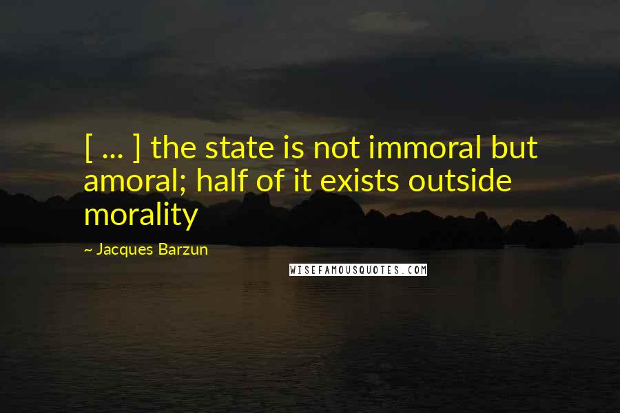 Jacques Barzun Quotes: [ ... ] the state is not immoral but amoral; half of it exists outside morality