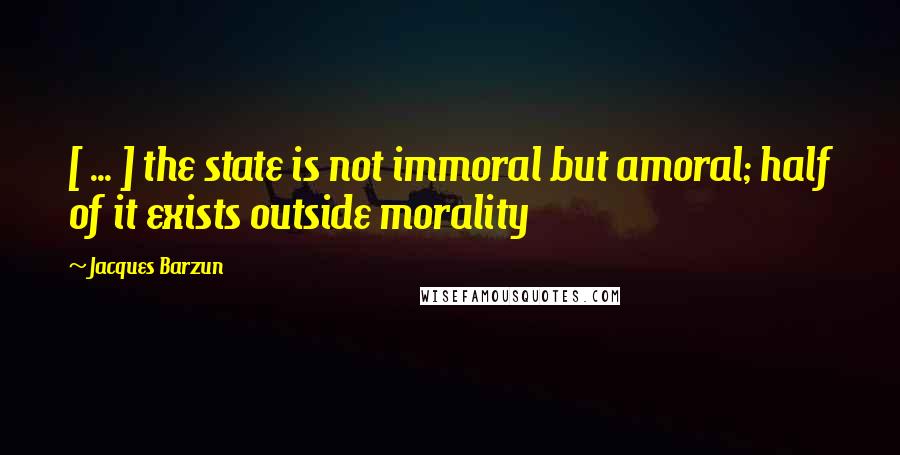 Jacques Barzun Quotes: [ ... ] the state is not immoral but amoral; half of it exists outside morality