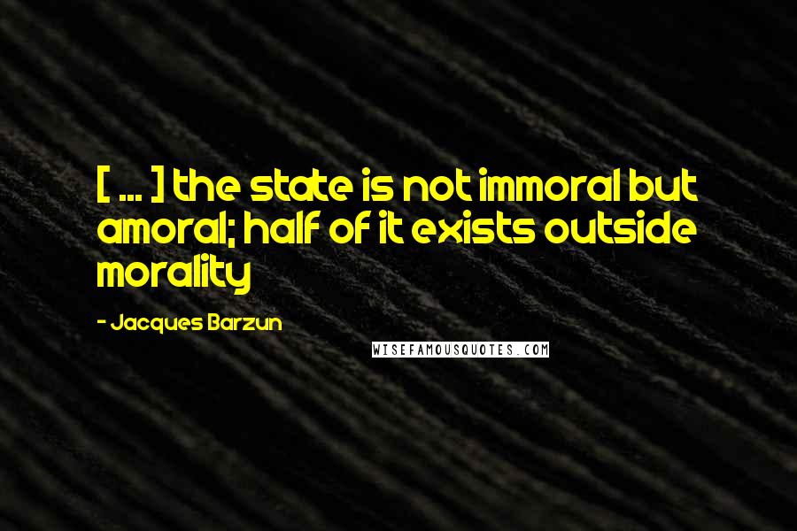 Jacques Barzun Quotes: [ ... ] the state is not immoral but amoral; half of it exists outside morality