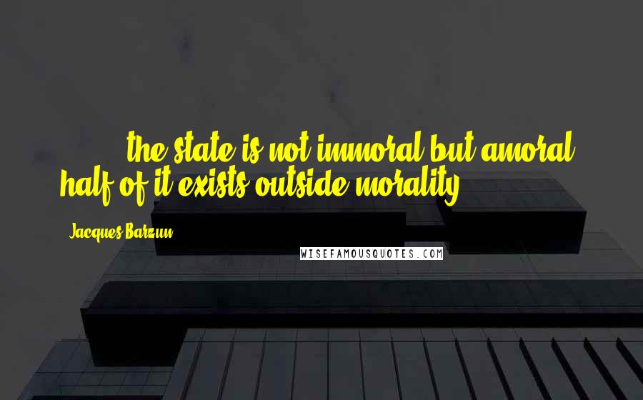 Jacques Barzun Quotes: [ ... ] the state is not immoral but amoral; half of it exists outside morality