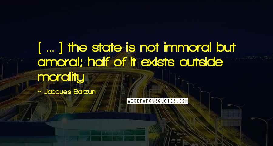 Jacques Barzun Quotes: [ ... ] the state is not immoral but amoral; half of it exists outside morality