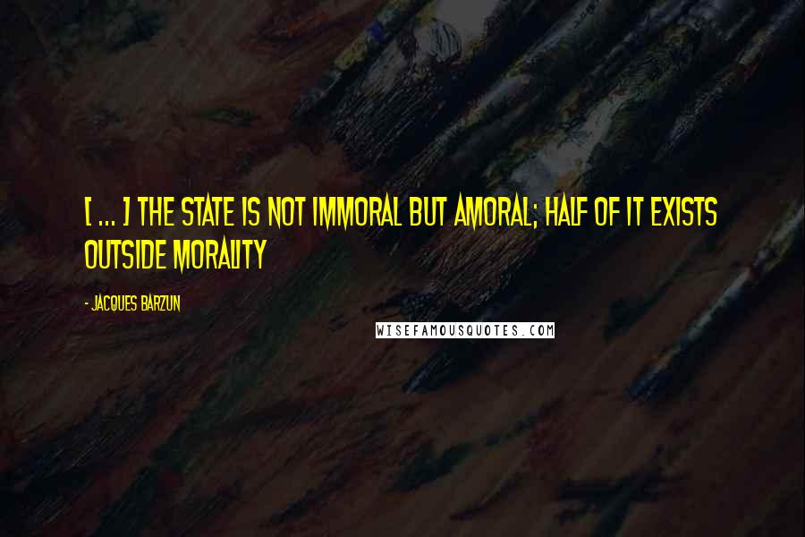 Jacques Barzun Quotes: [ ... ] the state is not immoral but amoral; half of it exists outside morality