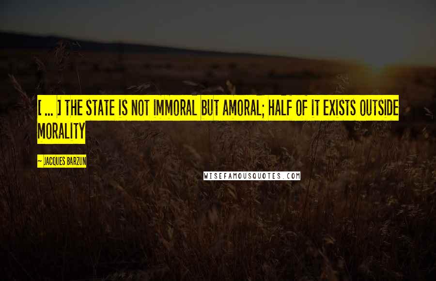 Jacques Barzun Quotes: [ ... ] the state is not immoral but amoral; half of it exists outside morality