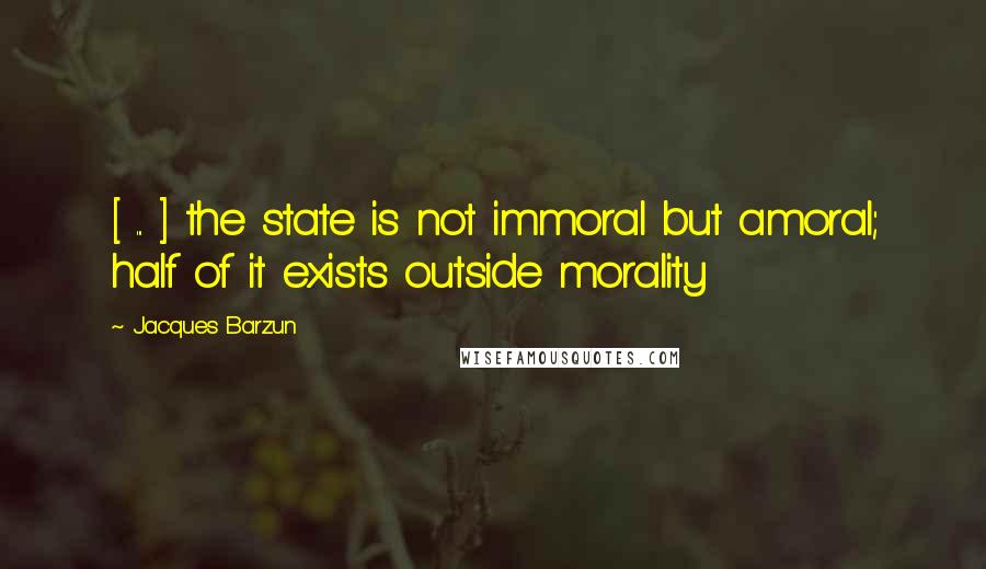 Jacques Barzun Quotes: [ ... ] the state is not immoral but amoral; half of it exists outside morality