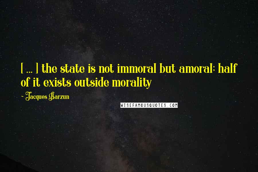 Jacques Barzun Quotes: [ ... ] the state is not immoral but amoral; half of it exists outside morality