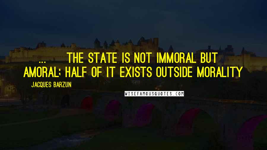 Jacques Barzun Quotes: [ ... ] the state is not immoral but amoral; half of it exists outside morality