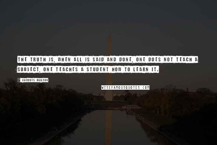 Jacques Barzun Quotes: The truth is, when all is said and done, one does not teach a subject, one teaches a student how to learn it.