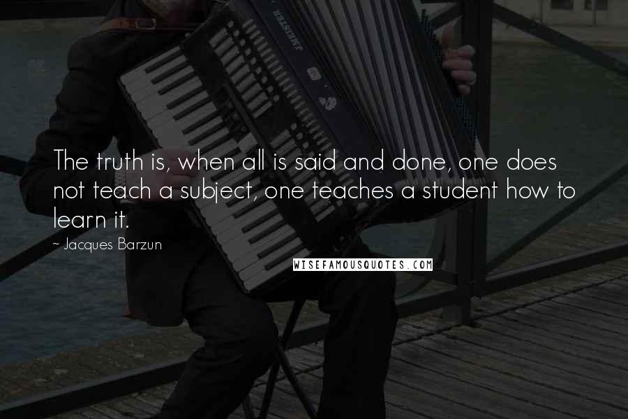 Jacques Barzun Quotes: The truth is, when all is said and done, one does not teach a subject, one teaches a student how to learn it.