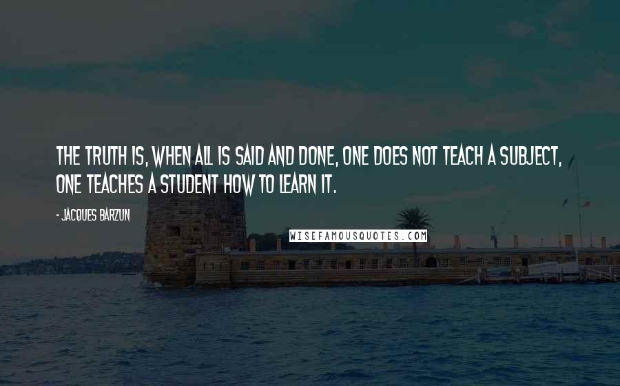 Jacques Barzun Quotes: The truth is, when all is said and done, one does not teach a subject, one teaches a student how to learn it.