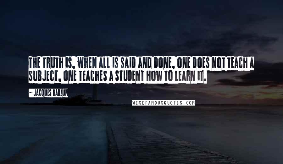 Jacques Barzun Quotes: The truth is, when all is said and done, one does not teach a subject, one teaches a student how to learn it.