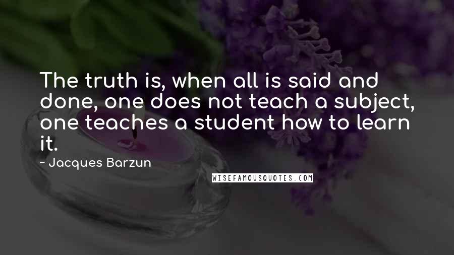 Jacques Barzun Quotes: The truth is, when all is said and done, one does not teach a subject, one teaches a student how to learn it.