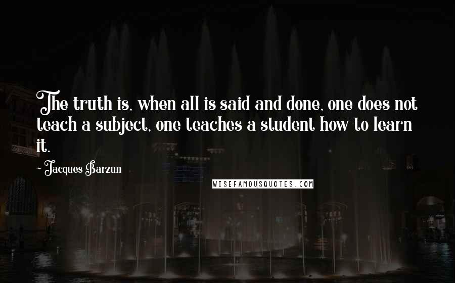 Jacques Barzun Quotes: The truth is, when all is said and done, one does not teach a subject, one teaches a student how to learn it.