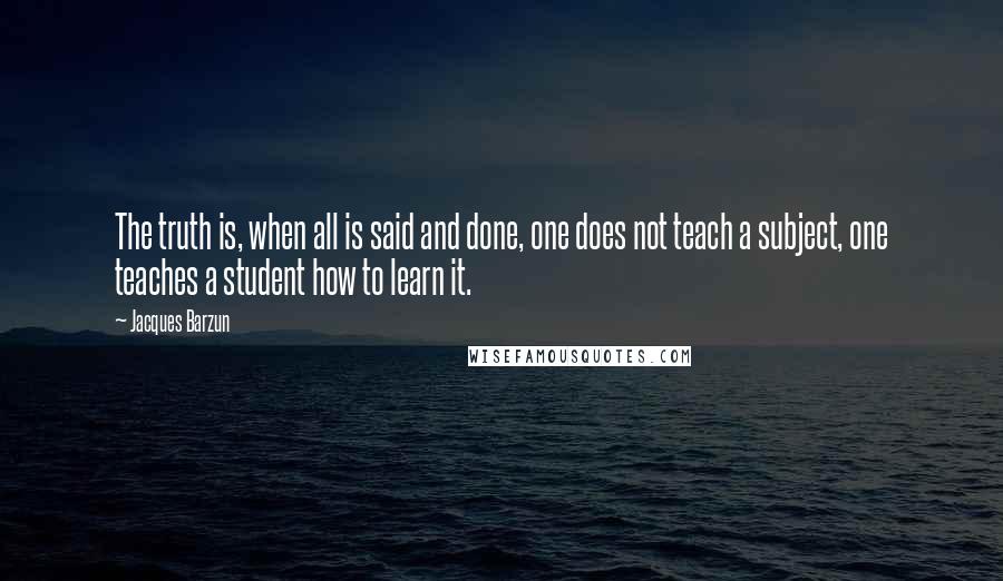 Jacques Barzun Quotes: The truth is, when all is said and done, one does not teach a subject, one teaches a student how to learn it.