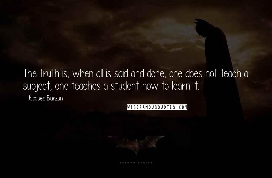 Jacques Barzun Quotes: The truth is, when all is said and done, one does not teach a subject, one teaches a student how to learn it.
