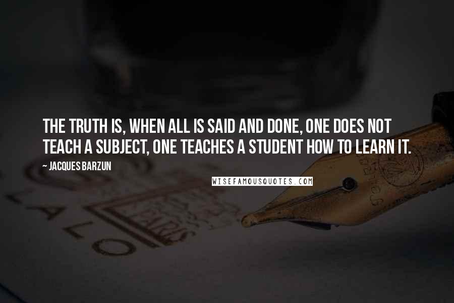 Jacques Barzun Quotes: The truth is, when all is said and done, one does not teach a subject, one teaches a student how to learn it.