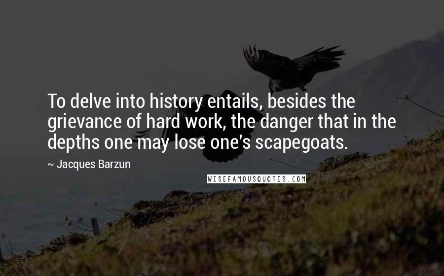 Jacques Barzun Quotes: To delve into history entails, besides the grievance of hard work, the danger that in the depths one may lose one's scapegoats.