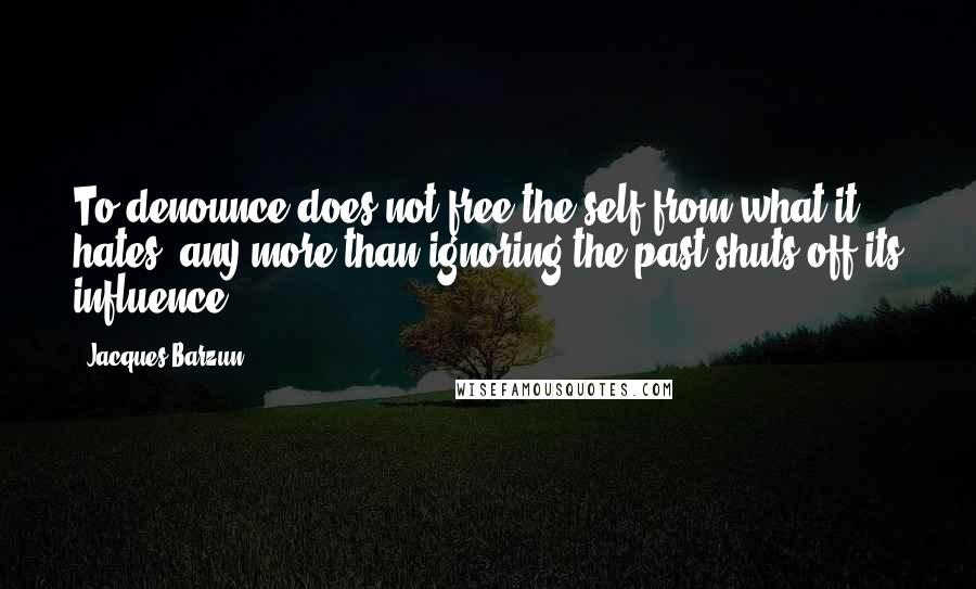 Jacques Barzun Quotes: To denounce does not free the self from what it hates, any more than ignoring the past shuts off its influence.