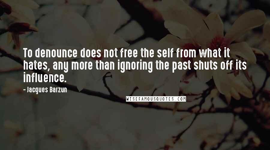 Jacques Barzun Quotes: To denounce does not free the self from what it hates, any more than ignoring the past shuts off its influence.