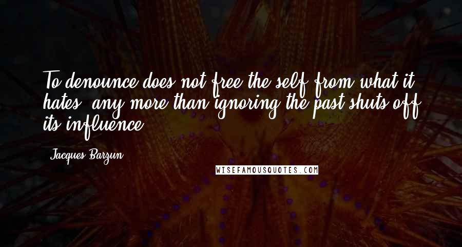 Jacques Barzun Quotes: To denounce does not free the self from what it hates, any more than ignoring the past shuts off its influence.