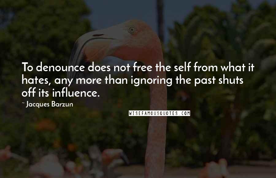 Jacques Barzun Quotes: To denounce does not free the self from what it hates, any more than ignoring the past shuts off its influence.