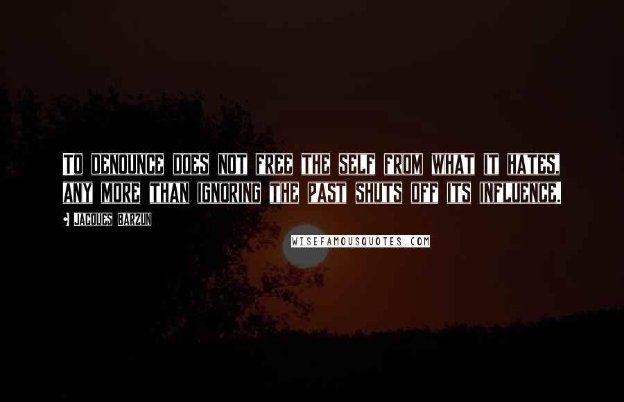 Jacques Barzun Quotes: To denounce does not free the self from what it hates, any more than ignoring the past shuts off its influence.