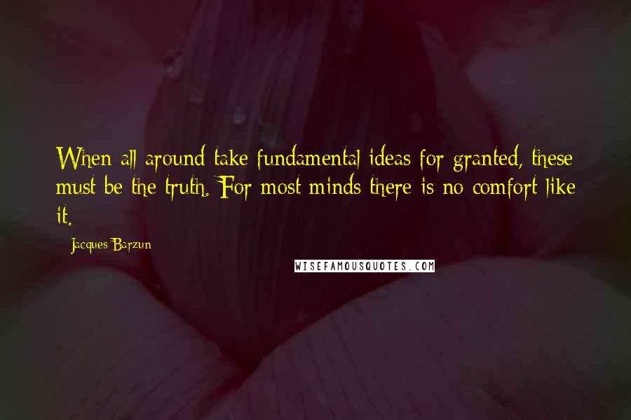 Jacques Barzun Quotes: When all around take fundamental ideas for granted, these must be the truth. For most minds there is no comfort like it.