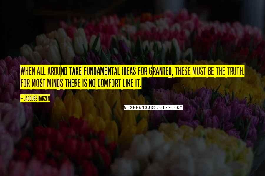 Jacques Barzun Quotes: When all around take fundamental ideas for granted, these must be the truth. For most minds there is no comfort like it.