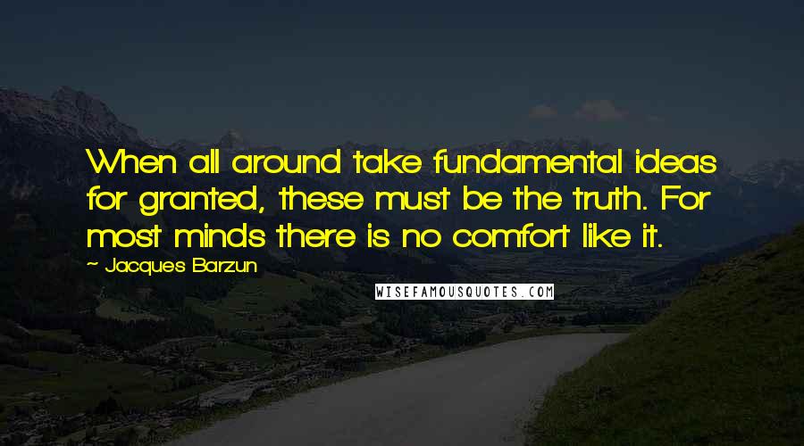 Jacques Barzun Quotes: When all around take fundamental ideas for granted, these must be the truth. For most minds there is no comfort like it.