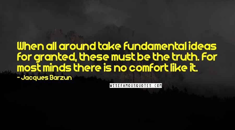 Jacques Barzun Quotes: When all around take fundamental ideas for granted, these must be the truth. For most minds there is no comfort like it.