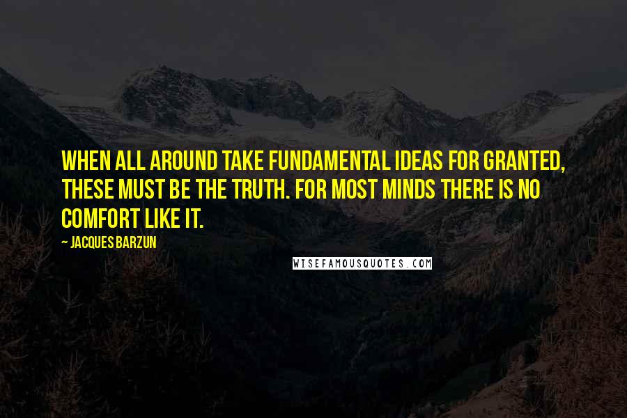 Jacques Barzun Quotes: When all around take fundamental ideas for granted, these must be the truth. For most minds there is no comfort like it.