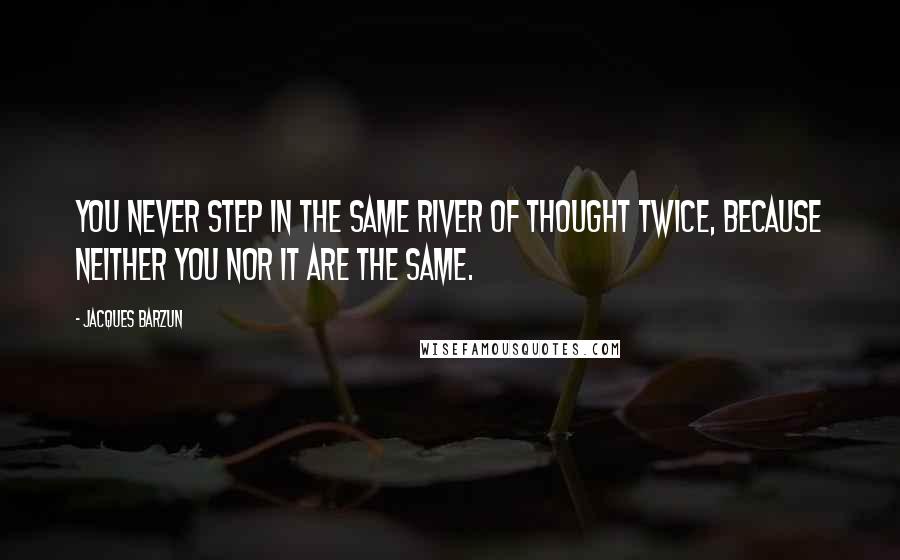Jacques Barzun Quotes: You never step in the same river of thought twice, because neither you nor it are the same.