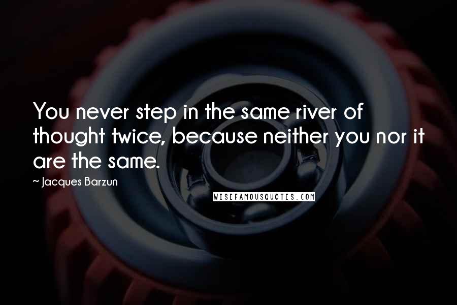 Jacques Barzun Quotes: You never step in the same river of thought twice, because neither you nor it are the same.
