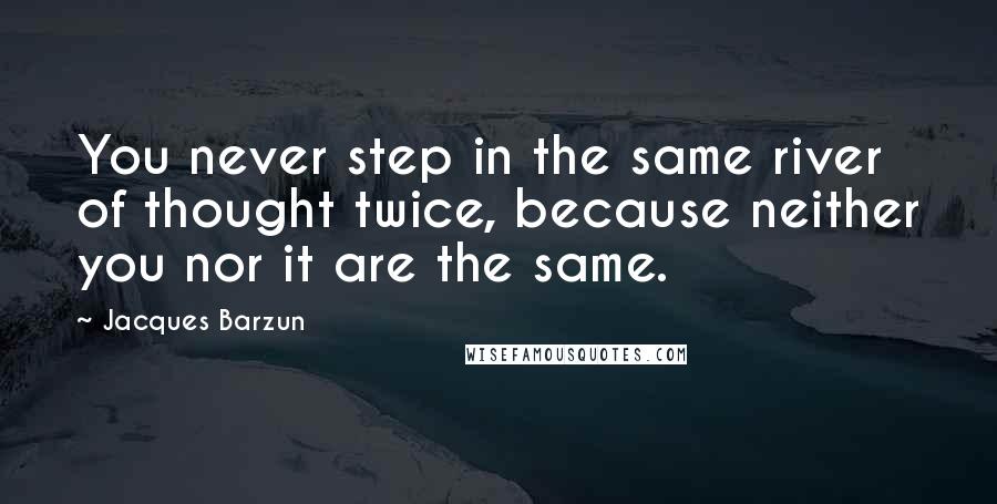 Jacques Barzun Quotes: You never step in the same river of thought twice, because neither you nor it are the same.