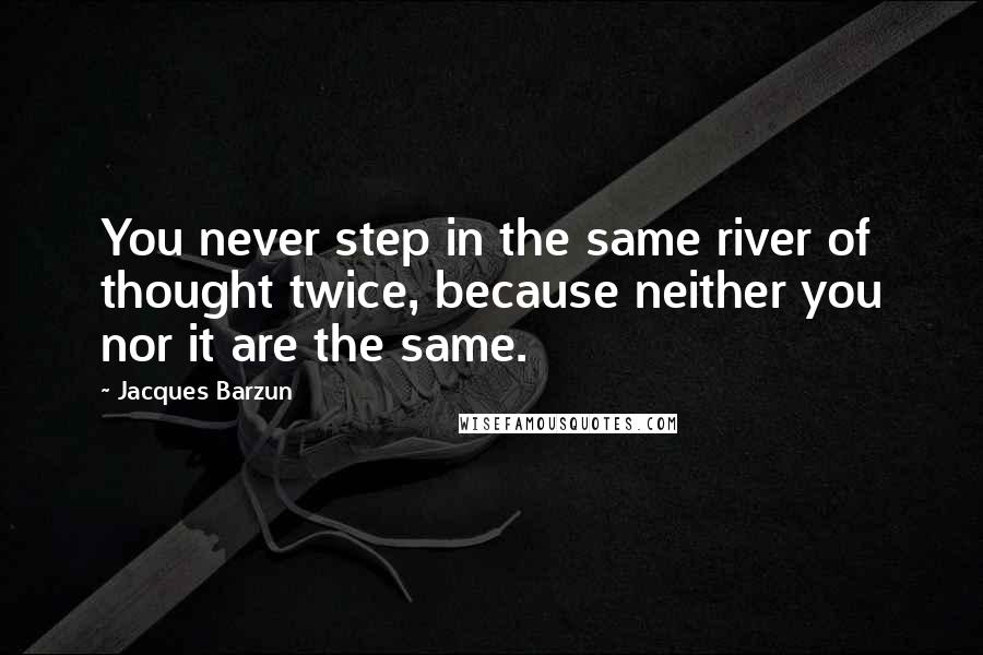 Jacques Barzun Quotes: You never step in the same river of thought twice, because neither you nor it are the same.