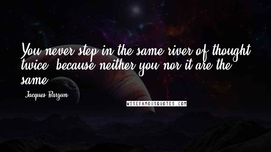 Jacques Barzun Quotes: You never step in the same river of thought twice, because neither you nor it are the same.