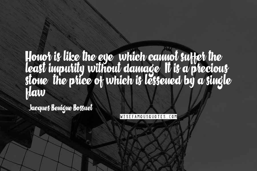 Jacques-Benigne Bossuet Quotes: Honor is like the eye, which cannot suffer the least impurity without damage. It is a precious stone, the price of which is lessened by a single flaw.