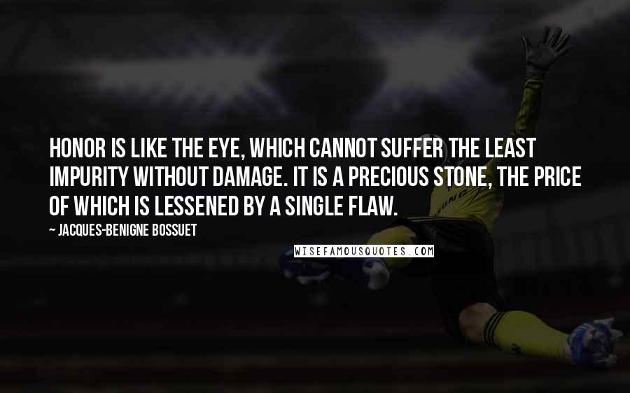 Jacques-Benigne Bossuet Quotes: Honor is like the eye, which cannot suffer the least impurity without damage. It is a precious stone, the price of which is lessened by a single flaw.