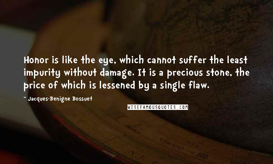 Jacques-Benigne Bossuet Quotes: Honor is like the eye, which cannot suffer the least impurity without damage. It is a precious stone, the price of which is lessened by a single flaw.