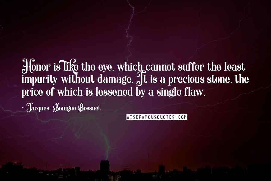 Jacques-Benigne Bossuet Quotes: Honor is like the eye, which cannot suffer the least impurity without damage. It is a precious stone, the price of which is lessened by a single flaw.