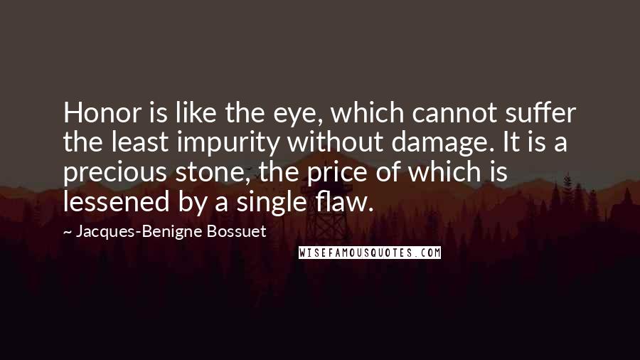 Jacques-Benigne Bossuet Quotes: Honor is like the eye, which cannot suffer the least impurity without damage. It is a precious stone, the price of which is lessened by a single flaw.