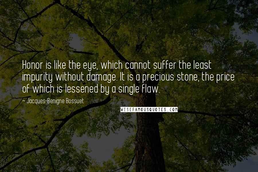 Jacques-Benigne Bossuet Quotes: Honor is like the eye, which cannot suffer the least impurity without damage. It is a precious stone, the price of which is lessened by a single flaw.