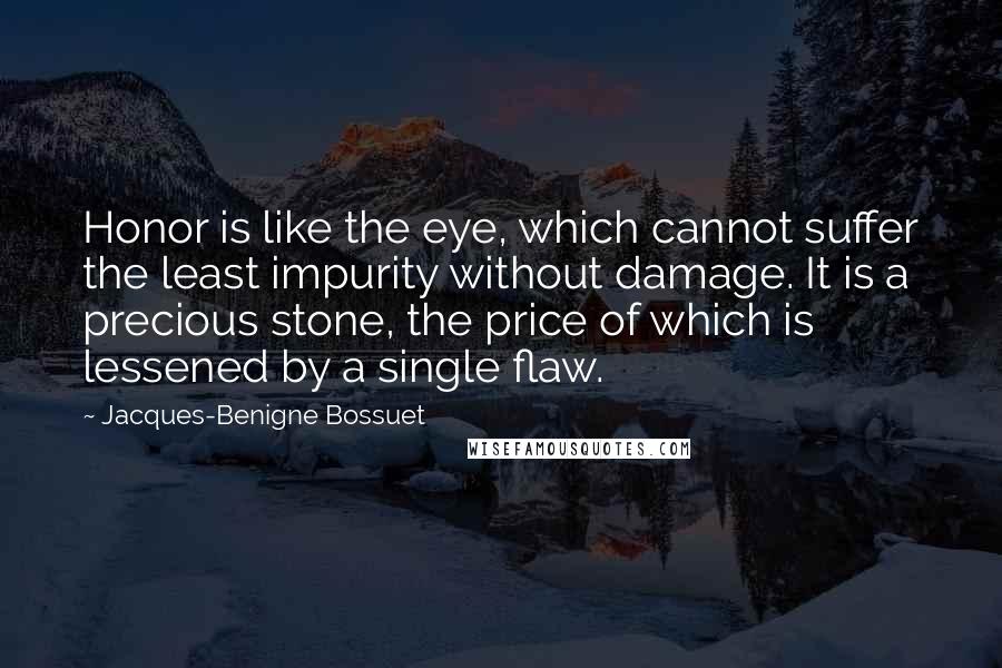 Jacques-Benigne Bossuet Quotes: Honor is like the eye, which cannot suffer the least impurity without damage. It is a precious stone, the price of which is lessened by a single flaw.