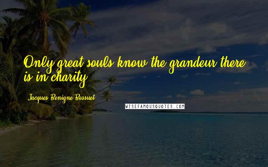 Jacques-Benigne Bossuet Quotes: Only great souls know the grandeur there is in charity.