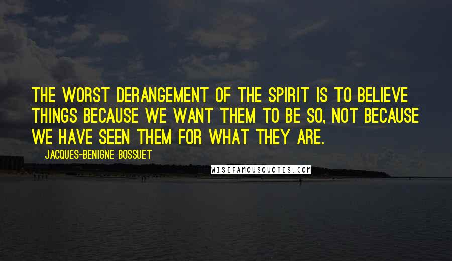 Jacques-Benigne Bossuet Quotes: The worst derangement of the spirit is to believe things because we want them to be so, not because we have seen them for what they are.