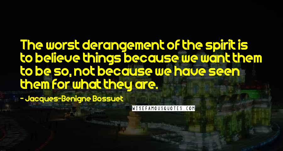 Jacques-Benigne Bossuet Quotes: The worst derangement of the spirit is to believe things because we want them to be so, not because we have seen them for what they are.