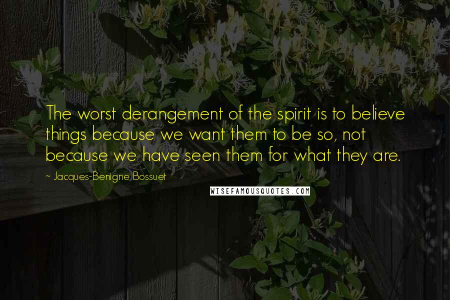 Jacques-Benigne Bossuet Quotes: The worst derangement of the spirit is to believe things because we want them to be so, not because we have seen them for what they are.